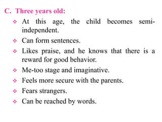 C. Three years old:
 At this age, the child becomes semi-
independent.
 Can form sentences.
 Likes praise, and he knows that there is a
reward for good behavior.
 Me-too stage and imaginative.
 Feels more secure with the parents.
 Fears strangers.
 Can be reached by words.
 