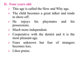D. Four years old:
 This age is called the How and Why age.
 The child becomes a great talker and tends
to show-off.
 He enjoys his playmates and his
possessions.
 Much more independent.
 Cooperative with the dentist and it is the
most pleasant age.
 Fears unknown but fear of strangers
becomes less.
 Likes praise.
 
