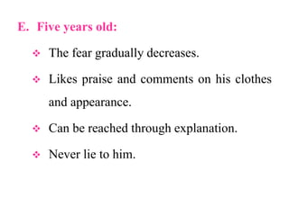 E. Five years old:
 The fear gradually decreases.
 Likes praise and comments on his clothes
and appearance.
 Can be reached through explanation.
 Never lie to him.
 