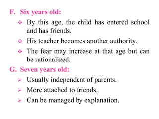 F. Six years old:
 By this age, the child has entered school
and has friends.
 His teacher becomes another authority.
 The fear may increase at that age but can
be rationalized.
G. Seven years old:
 Usually independent of parents.
 More attached to friends.
 Can be managed by explanation.
 