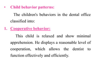 • Child behavior patterns:
The children's behaviors in the dental office
classified into:
1. Cooperative behavior:
This child is relaxed and show minimal
apprehension. He displays a reasonable level of
cooperation, which allows the dentist to
function effectively and efficiently.
 
