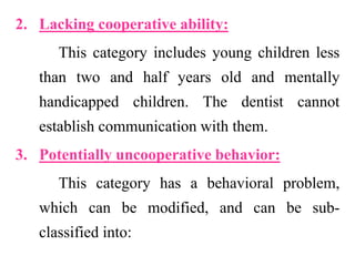 2. Lacking cooperative ability:
This category includes young children less
than two and half years old and mentally
handicapped children. The dentist cannot
establish communication with them.
3. Potentially uncooperative behavior:
This category has a behavioral problem,
which can be modified, and can be sub-
classified into:
 