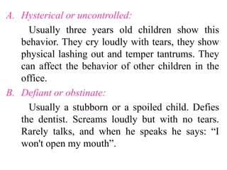 A. Hysterical or uncontrolled:
Usually three years old children show this
behavior. They cry loudly with tears, they show
physical lashing out and temper tantrums. They
can affect the behavior of other children in the
office.
B. Defiant or obstinate:
Usually a stubborn or a spoiled child. Defies
the dentist. Screams loudly but with no tears.
Rarely talks, and when he speaks he says: “I
won't open my mouth”.
 