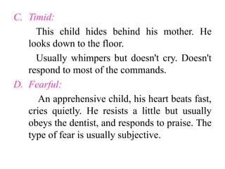 C. Timid:
This child hides behind his mother. He
looks down to the floor.
Usually whimpers but doesn't cry. Doesn't
respond to most of the commands.
D. Fearful:
An apprehensive child, his heart beats fast,
cries quietly. He resists a little but usually
obeys the dentist, and responds to praise. The
type of fear is usually subjective.
 