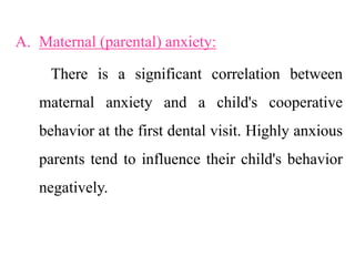 A. Maternal (parental) anxiety:
There is a significant correlation between
maternal anxiety and a child's cooperative
behavior at the first dental visit. Highly anxious
parents tend to influence their child's behavior
negatively.
 