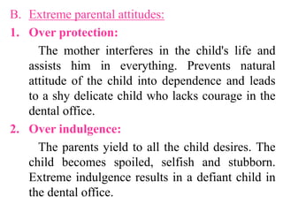 B. Extreme parental attitudes:
1. Over protection:
The mother interferes in the child's life and
assists him in everything. Prevents natural
attitude of the child into dependence and leads
to a shy delicate child who lacks courage in the
dental office.
2. Over indulgence:
The parents yield to all the child desires. The
child becomes spoiled, selfish and stubborn.
Extreme indulgence results in a defiant child in
the dental office.
 
