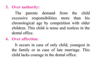 3. Over authority:
The parents demand from the child
excessive responsibilities more than his
chronological age by competition with older
children. This child is tense and restless in the
dental office.
4. Over affection:
It occurs in case of only child, youngest in
the family or in case of late marriage. This
child lacks courage in the dental office.
 