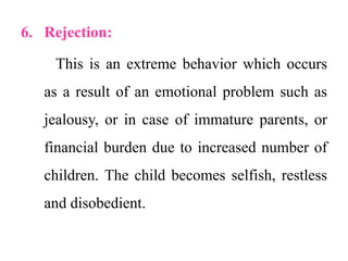 6. Rejection:
This is an extreme behavior which occurs
as a result of an emotional problem such as
jealousy, or in case of immature parents, or
financial burden due to increased number of
children. The child becomes selfish, restless
and disobedient.
 