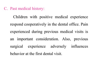 C. Past medical history:
Children with positive medical experience
respond cooperatively in the dental office. Pain
experienced during previous medical visits is
an important consideration. Also, previous
surgical experience adversely influences
behavior at the first dental visit.
 
