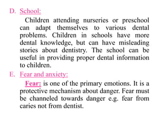 D. School:
Children attending nurseries or preschool
can adapt themselves to various dental
problems. Children in schools have more
dental knowledge, but can have misleading
stories about dentistry. The school can be
useful in providing proper dental information
to children.
E. Fear and anxiety:
Fear: is one of the primary emotions. It is a
protective mechanism about danger. Fear must
be channeled towards danger e.g. fear from
caries not from dentist.
 