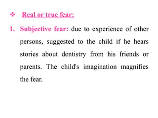  Real or true fear:
1. Subjective fear: due to experience of other
persons, suggested to the child if he hears
stories about dentistry from his friends or
parents. The child's imagination magnifies
the fear.
 