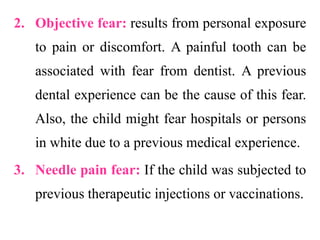 2. Objective fear: results from personal exposure
to pain or discomfort. A painful tooth can be
associated with fear from dentist. A previous
dental experience can be the cause of this fear.
Also, the child might fear hospitals or persons
in white due to a previous medical experience.
3. Needle pain fear: If the child was subjected to
previous therapeutic injections or vaccinations.
 