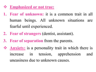  Emphasized or not true:
1. Fear of unknown: it is a common trait in all
human beings. All unknown situations are
fearful until experienced.
2. Fear of strangers (dentist, assistant).
3. Fear of separation from the parents.
 Anxiety: is a personality trait in which there is
increase in tension, apprehension and
uneasiness due to unknown causes.
 
