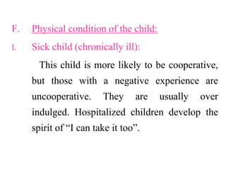 F. Physical condition of the child:
I. Sick child (chronically ill):
This child is more likely to be cooperative,
but those with a negative experience are
uncooperative. They are usually over
indulged. Hospitalized children develop the
spirit of “I can take it too”.
 