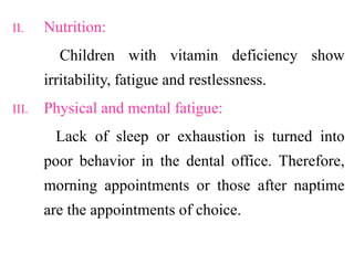 II. Nutrition:
Children with vitamin deficiency show
irritability, fatigue and restlessness.
III. Physical and mental fatigue:
Lack of sleep or exhaustion is turned into
poor behavior in the dental office. Therefore,
morning appointments or those after naptime
are the appointments of choice.
 