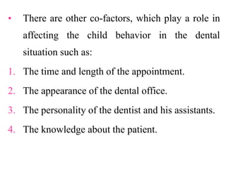 • There are other co-factors, which play a role in
affecting the child behavior in the dental
situation such as:
1. The time and length of the appointment.
2. The appearance of the dental office.
3. The personality of the dentist and his assistants.
4. The knowledge about the patient.
 