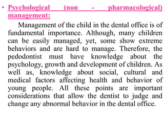 • Psychological (non - pharmacological)
management:
Management of the child in the dental office is of
fundamental importance. Although, many children
can be easily managed, yet, some show extreme
behaviors and are hard to manage. Therefore, the
pedodontist must have knowledge about the
psychology, growth and development of children. As
well as, knowledge about social, cultural and
medical factors affecting health and behavior of
young people. All these points are important
considerations that allow the dentist to judge and
change any abnormal behavior in the dental office.
 