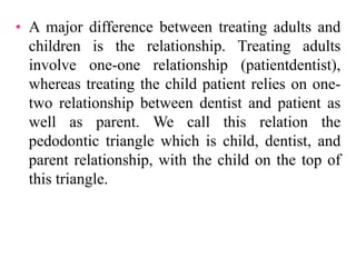 • A major difference between treating adults and
children is the relationship. Treating adults
involve one-one relationship (patientdentist),
whereas treating the child patient relies on one-
two relationship between dentist and patient as
well as parent. We call this relation the
pedodontic triangle which is child, dentist, and
parent relationship, with the child on the top of
this triangle.
 
