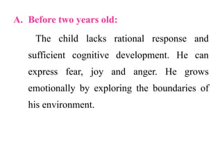 A. Before two years old:
The child lacks rational response and
sufficient cognitive development. He can
express fear, joy and anger. He grows
emotionally by exploring the boundaries of
his environment.
 