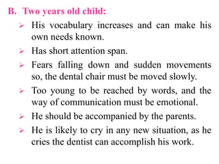B. Two years old child:
 His vocabulary increases and can make his
own needs known.
 Has short attention span.
 Fears falling down and sudden movements
so, the dental chair must be moved slowly.
 Too young to be reached by words, and the
way of communication must be emotional.
 He should be accompanied by the parents.
 He is likely to cry in any new situation, as he
cries the dentist can accomplish his work.
 