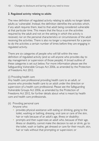 10    Changes to disclosure and barring: what you need to know


2. Regulated activity relating to adults

The new definition of regulated activity relating to adults no longer labels
adults as ‘vulnerable’. Instead, the definition identifies the activities which,
if any adult requires them, lead to that adult being considered vulnerable
at that particular time. This means that the focus is on the activities
required by the adult and not on the setting in which the activity is
received, nor on the personal characteristics or circumstances of the adult
receiving the activities. There is also no longer a requirement for a person
to do the activities a certain number of times before they are engaging in
regulated activity.

There are six categories of people who will fall within the new
definition of regulated activity (and so will anyone who provides day to
day management or supervision of those people). A broad outline of
these categories is set out below. For more information please see the
Safeguarding Vulnerable Groups Act 2006, as amended by the Protection
of Freedoms Act 2012.

(i) Providing health care
Any health care professional providing health care to an adult, or
anyone who provides health care to an adult under the direction or
supervision of a health care professional. Please see the Safeguarding
Vulnerable Groups Act 2006, as amended by the Protection of
Freedoms Act 2012, for further details about what is meant by health
care and health care professionals.

(ii) 	Providing personal care
      Anyone who:
      •	 provides physical assistance with eating or drinking, going to the
         toilet, washing or bathing, dressing, oral care or care of the skin,
         hair or nails because of an adult’s age, illness or disability;
      •	 prompts and then supervises an adult who, because of their age,
         illness or disability, cannot make the decision to eat or drink, go to
         the toilet, wash or bathe, get dressed or care for their mouth, skin,
         hair or nails without that prompting or supervision; or
 