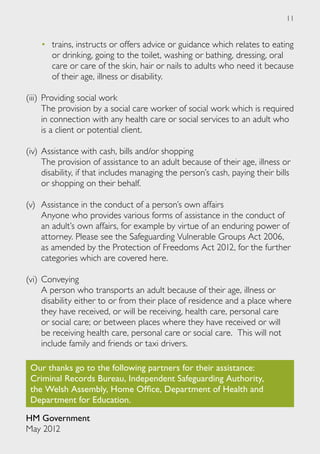 11


    •	 trains, instructs or offers advice or guidance which relates to eating
       or drinking, going to the toilet, washing or bathing, dressing, oral
       care or care of the skin, hair or nails to adults who need it because
       of their age, illness or disability.

(iii) 	Providing social work
	 The provision by a social care worker of social work which is required
       in connection with any health care or social services to an adult who
       is a client or potential client.

(iv) 	Assistance with cash, bills and/or shopping
	 The provision of assistance to an adult because of their age, illness or
      disability, if that includes managing the person’s cash, paying their bills
      or shopping on their behalf.

(v) 	Assistance in the conduct of a person’s own affairs
	 Anyone who provides various forms of assistance in the conduct of
     an adult’s own affairs, for example by virtue of an enduring power of
     attorney. Please see the Safeguarding Vulnerable Groups Act 2006,
     as amended by the Protection of Freedoms Act 2012, for the further
     categories which are covered here.

(vi) 	Conveying
	 A person who transports an adult because of their age, illness or
      disability either to or from their place of residence and a place where
      they have received, or will be receiving, health care, personal care
      or social care; or between places where they have received or will
      be receiving health care, personal care or social care. This will not
      include family and friends or taxi drivers.

 Our thanks go to the following partners for their assistance:
 Criminal Records Bureau, Independent Safeguarding Authority,
 the Welsh Assembly, Home Office, Department of Health and
 Department for Education.

HM Government
May 2012
 
