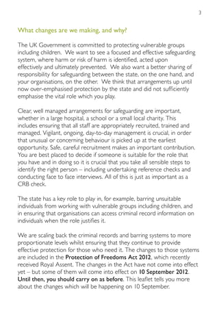 3


What changes are we making, and why?

The UK Government is committed to protecting vulnerable groups
including children. We want to see a focused and effective safeguarding
system, where harm or risk of harm is identified, acted upon
effectively and ultimately prevented. We also want a better sharing of
responsibility for safeguarding between the state, on the one hand, and
your organisations, on the other. We think that arrangements up until
now over-emphasised protection by the state and did not sufficiently
emphasise the vital role which you play.

Clear, well managed arrangements for safeguarding are important,
whether in a large hospital, a school or a small local charity. This
includes ensuring that all staff are appropriately recruited, trained and
managed. Vigilant, ongoing, day-to-day management is crucial, in order
that unusual or concerning behaviour is picked up at the earliest
opportunity. Safe, careful recruitment makes an important contribution.
You are best placed to decide if someone is suitable for the role that
you have and in doing so it is crucial that you take all sensible steps to
identify the right person – including undertaking reference checks and
conducting face to face interviews. All of this is just as important as a
CRB check.

The state has a key role to play in, for example, barring unsuitable
individuals from working with vulnerable groups including children, and
in ensuring that organisations can access criminal record information on
individuals when the role justifies it.

We are scaling back the criminal records and barring systems to more
proportionate levels whilst ensuring that they continue to provide
effective protection for those who need it. The changes to those systems
are included in the Protection of Freedoms Act 2012, which recently
received Royal Assent. The changes in the Act have not come into effect
yet – but some of them will come into effect on 10 September 2012.
Until then, you should carry on as before. This leaflet tells you more
about the changes which will be happening on 10 September.
 