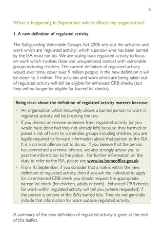 5


What is happening in September which affects my organisation?

1. A new definition of regulated activity

The Safeguarding Vulnerable Groups Act 2006 sets out the activities and
work which are ‘regulated activity’, which a person who has been barred
by the ISA must not do. We are scaling back regulated activity to focus
on work which involves close and unsupervised contact with vulnerable
groups including children. The current definition of regulated activity
would, over time, cover over 9 million people; in the new definition it will
be closer to 5 million. The activities and work which are being taken out
of regulated activity will still be eligible for enhanced CRB checks (but
they will no longer be eligible for barred list checks).

 Being clear about the definition of regulated activity matters because:
 •	 An organisation which knowingly allows a barred person to work in
    regulated activity will be breaking the law;
 •	 If you dismiss or remove someone from regulated activity (or you
    would have done had they not already left) because they harmed or
    posed a risk of harm to vulnerable groups including children, you are
    legally required to forward information about that person to the ISA.
    It is a criminal offence not to do so. If you believe that the person
    has committed a criminal offence, we also strongly advise you to
    pass the information to the police. For further information on the
    duty to refer to the ISA, please see www.isa.homeoffice.gov.uk
 •	 From 10 September, if you consider that a role is within the new
    definition of regulated activity, then if you ask the individual to apply
    for an enhanced CRB check you should request the appropriate
    barred list check (for children, adults or both). Enhanced CRB checks
    for work within regulated activity will tell you (where requested) if
    the person is on one of the ISA’s barred lists. They do not generally
    include that information for work outside regulated activity.


A summary of the new definition of regulated activity is given at the end
of this leaflet.
 