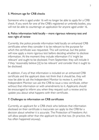 7


5. Minimum age for CRB checks

Someone who is aged under 16 will no longer be able to apply for a CRB
check. If you work for one of the CRB’s registered or umbrella bodies, you
will not be able to countersign an application for anyone aged under 16.

6. Police information held locally – more rigorous relevancy test and
new right of review

Currently, the police provide information held locally on enhanced CRB
certificates when they consider it to be relevant to the purpose for
which the certificate was requested. This will continue, but the police
will now apply a more rigorous test before deciding whether to disclose
information. At the moment they include information if it ‘might be
relevant’ and ought to be disclosed. From September, they will include it
if they ‘reasonably believe [it] to be relevant’ and consider that it ought to
be disclosed.

In addition, if any of that information is included on an enhanced CRB
certificate and the applicant does not think that it should be, they will
now be able to ask the Independent Monitor to review it, and the
Independent Monitor can ask the CRB to issue a new certificate, either
without that information or with amendments to it. Applicants should
be encouraged to inform you when they request such a review and to
update you about what happens with their certificate.

7. Challenges to information on CRB certificates

Currently, an applicant for a CRB check who believes that information
disclosed on their certificate is inaccurate can apply to the CRB for a
decision about whether it is accurate. The Protection of Freedoms Act
will allow people other than the applicant to do that too. (In practice, this
has often happened anyway).
 