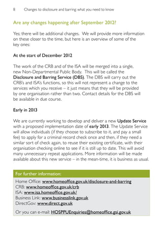 8       Changes to disclosure and barring: what you need to know


Are any changes happening after September 2012?

Yes; there will be additional changes. We will provide more information
on these closer to the time, but here is an overview of some of the
key ones:

At the start of December 2012

The work of the CRB and of the ISA will be merged into a single,
new Non-Departmental Public Body. This will be called the
Disclosure and Barring Service (DBS). The DBS will carry out the
CRB’s and ISA’s functions, so this will not represent a change to the
services which you receive – it just means that they will be provided
by one organisation rather than two. Contact details for the DBS will
be available in due course.

Early in 2013

We are currently working to develop and deliver a new Update Service
with a proposed implementation date of early 2013. The Update Service
will allow individuals (if they choose to subscribe to it, and pay a small
fee) to apply for a criminal record check once and then, if they need a
similar sort of check again, to reuse their existing certificate, with their
organisation checking online to see if it is still up to date. This will avoid
many unnecessary repeat applications. More information will be made
available about this new service – in the mean-time, it is business as usual.


    For further information:
    Home Office: www.homeoffice.gov.uk/disclosure-and-barring
    CRB: www.homeoffice.gov.uk/crb
    ISA: www.isa.homeoffice.gov.uk/
    Business Link: www.businesslink.gov.uk
    DirectGov: www.direct.gov.uk
    Or you can e-mail: HOSPPUEnquiries@homeoffice.gsi.gov.uk
 