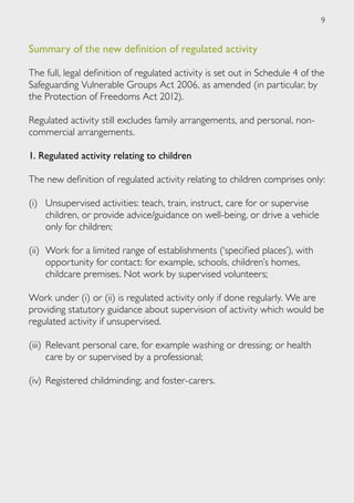 9


Summary of the new definition of regulated activity

The full, legal definition of regulated activity is set out in Schedule 4 of the
Safeguarding Vulnerable Groups Act 2006, as amended (in particular, by
the Protection of Freedoms Act 2012).

Regulated activity still excludes family arrangements, and personal, non-
commercial arrangements.

1. Regulated activity relating to children

The new definition of regulated activity relating to children comprises only:

(i)	 Unsupervised activities: teach, train, instruct, care for or supervise
     children, or provide advice/guidance on well-being, or drive a vehicle
     only for children;

(ii)	 Work for a limited range of establishments (‘specified places’), with
      opportunity for contact: for example, schools, children’s homes,
      childcare premises. Not work by supervised volunteers;

Work under (i) or (ii) is regulated activity only if done regularly. We are
providing statutory guidance about supervision of activity which would be
regulated activity if unsupervised.

(iii) 	Relevant personal care, for example washing or dressing; or health
       care by or supervised by a professional;

(iv) 	Registered childminding; and foster-carers.
 
