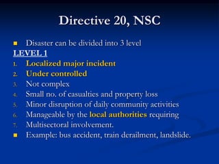 Directive 20, NSC
  Disaster can be divided into 3 level
LEVEL 1
1. Localized major incident
2. Under controlled
3. Not complex
4. Small no. of casualties and property loss
5. Minor disruption of daily community activities
6. Manageable by the local authorities requiring
7. Multisectoral involvement.
 Example: bus accident, train derailment, landslide.
 
