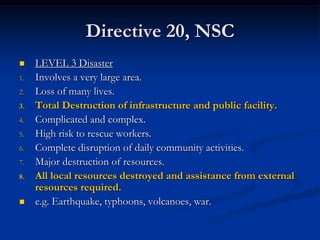 Directive 20, NSC
    LEVEL 3 Disaster
1.   Involves a very large area.
2.   Loss of many lives.
3.   Total Destruction of infrastructure and public facility.
4.   Complicated and complex.
5.   High risk to rescue workers.
6.   Complete disruption of daily community activities.
7.   Major destruction of resources.
8.   All local resources destroyed and assistance from external
     resources required.
    e.g. Earthquake, typhoons, volcanoes, war.
 