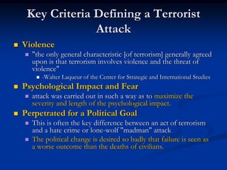 Key Criteria Defining a Terrorist
                  Attack
   Violence
       "the only general characteristic [of terrorism] generally agreed
        upon is that terrorism involves violence and the threat of
        violence"
            -Walter Laqueur of the Center for Strategic and International Studies
   Psychological Impact and Fear
       attack was carried out in such a way as to maximize the
        severity and length of the psychological impact.
   Perpetrated for a Political Goal
       This is often the key difference between an act of terrorism
        and a hate crime or lone-wolf "madman" attack
       The political change is desired so badly that failure is seen as
        a worse outcome than the deaths of civilians.
 