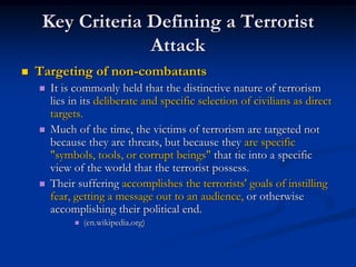 Key Criteria Defining a Terrorist
                  Attack
   Targeting of non-combatants
       It is commonly held that the distinctive nature of terrorism
        lies in its deliberate and specific selection of civilians as direct
        targets.
       Much of the time, the victims of terrorism are targeted not
        because they are threats, but because they are specific
        "symbols, tools, or corrupt beings" that tie into a specific
        view of the world that the terrorist possess.
       Their suffering accomplishes the terrorists' goals of instilling
        fear, getting a message out to an audience, or otherwise
        accomplishing their political end.
                (en.wikipedia.org)
 