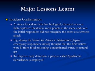 Major Lessons Learnt
   Incident Confirmation
       At time of incident (whether biological, chemical or even
        high explosive incidents), most people at the scene and even
        the initial responders did not recognize the event as a terrorist
        attack
       E.g. during the Sarin Gas Attack in Matsumoto, Japan,
        emergency responders initially thought that the first victims
        were ill from food poisoning, contaminated water, or natural
        gas
       To improve early detection, a process called Syndromic
        Surveillance is employed
 