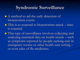 Syndromic Surveillance
   A method to aid the early detection of
    bioterrorism events
   This is to respond to bioterrorism attack – time
    is essential
   This type of surveillance involves collecting and
    analyzing statistical data on health trends – such
    as symptoms reported by people seeking care in
    emergency rooms or other health care setting –
    or even sales of flu medicines.
 
