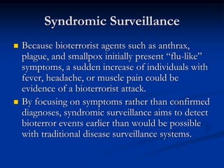 Syndromic Surveillance
   Because bioterrorist agents such as anthrax,
    plague, and smallpox initially present ―flu-like‖
    symptoms, a sudden increase of individuals with
    fever, headache, or muscle pain could be
    evidence of a bioterrorist attack.
   By focusing on symptoms rather than confirmed
    diagnoses, syndromic surveillance aims to detect
    bioterror events earlier than would be possible
    with traditional disease surveillance systems.
 
