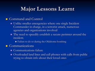 Major Lessons Learnt
   Command and Control
       Unlike smaller emergencies where one single Incident
        Commander in charge, in a terrorist attack, numerous
        agencies and organizations involved
       The need to speedily establish a secure perimter around the
        incident.
            Failure to do so during the Oklahoma bombing
   Communications
       Communications failure
       Overloaded land lines and cell phones with calls from public
        trying to obtain info about their loved ones
 