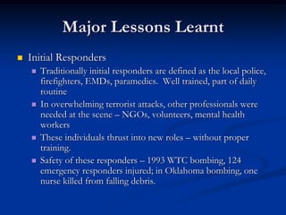 Major Lessons Learnt
   Initial Responders
       Traditionally initial responders are defined as the local police,
        firefighters, EMDs, paramedics. Well trained, part of daily
        routine
       In overwhelming terrorist attacks, other professionals were
        needed at the scene – NGOs, volunteers, mental health
        workers
       These individuals thrust into new roles – without proper
        training.
       Safety of these responders – 1993 WTC bombing, 124
        emergency responders injured; in Oklahoma bombing, one
        nurse killed from falling debris.
 