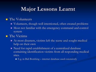 Major Lessons Learnt
   The Volunteers
       Volunteers, though well intentioned, often created problems
       Most not familiar with the emergency command and control
        system
   The Victims
       At most disasters, victims left the scene and sought medical
        help on their own
       Need for rapid establishment of a centralized database
        containing identification victims from all responding medical
        sites.
            E.g. in Bali Bombing – internet database used extensively
 