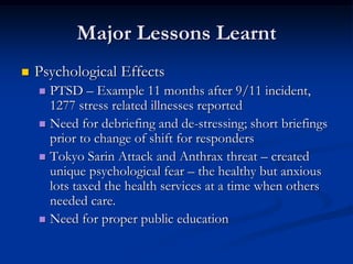 Major Lessons Learnt
   Psychological Effects
     PTSD – Example 11 months after 9/11 incident,
      1277 stress related illnesses reported
     Need for debriefing and de-stressing; short briefings
      prior to change of shift for responders
     Tokyo Sarin Attack and Anthrax threat – created
      unique psychological fear – the healthy but anxious
      lots taxed the health services at a time when others
      needed care.
     Need for proper public education
 