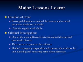 Major Lessons Learnt
   Duration of event
       Prolonged duration – strained the human and material
        resources; depletion of stocks
       Need for regular work shifts
   Criminal Investigations
       One of the main difference between natural disaster and
        man-made disaster
       The concern to preserve the evidence
       Medical emergency responders help protect the evidence by
        only touching and removing items when necessary
 