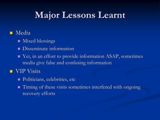 Major Lessons Learnt
   Media
       Mixed blessings
       Disseminate information
       Yet, in an effort to provide information ASAP, sometimes
        media give false and confusing information
   VIP Visits
       Politicians, celebrities, etc
       Timing of these visits sometimes interfered with ongoing
        recovery efforts
 