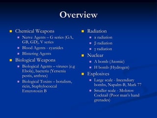Overview
   Chemical Weapons                          Radiation
       Nerve Agents – G series (GA,              α radiation
        GB, GD), V series                         β radiation
       Blood Agents - cyanides                   γ radiation
       Blistering Agents                     Nuclear
   Biological Weapons                            A bomb (Atomic)
       Biological Agents – viruses (e.g          H bomb (Hydrogen)
        Ebola), bacteria (Yersenia
        pestis, anthrax)                      Explosives
       Biological Toxins – botulism,             Large scale - Incendiary
        ricin, Staphylococcal                      bombs, Napalm-B, Mark 77
        Enterotoxin B                             Smaller scale - Molotov
                                                   Cocktail (Poor man’s hand
                                                   grenades)
 