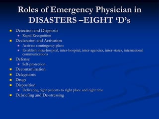Roles of Emergency Physician in
       DISASTERS –EIGHT „D‟s
   Detection and Diagnosis
        Rapid Recognition
   Declaration and Activation
        Activate contingency plans
        Establish intra-hospital, inter-hospital, inter-agencies, inter-states, international
         communications
   Defense
        Self-protection
   Decontamination
   Delegations
   Drugs
   Disposition
        Delivering right patients to right place and right time
   Debriefing and De-stressing
 