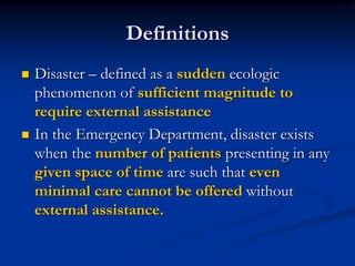 Definitions
   Disaster – defined as a sudden ecologic
    phenomenon of sufficient magnitude to
    require external assistance
   In the Emergency Department, disaster exists
    when the number of patients presenting in any
    given space of time are such that even
    minimal care cannot be offered without
    external assistance.
 