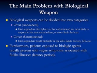 The Main Problem with Biological
               Weapon
   Biological weapons can be divided into two categories
       Overt (Announced)
            First responders (fire fighters or law enforcement) are most likely to
             respond to the announced release, or more likely the hoax
       Covert (Unannounced)
            First responders would probably be the GPs, family doctors, EPs, etc.
   Furthermore, patients exposed to biologic agents
    usually present with vague symptoms associated with
    flulike illnesses (latency period).
 