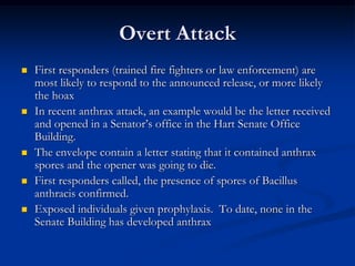 Overt Attack
   First responders (trained fire fighters or law enforcement) are
    most likely to respond to the announced release, or more likely
    the hoax
   In recent anthrax attack, an example would be the letter received
    and opened in a Senator’s office in the Hart Senate Office
    Building.
   The envelope contain a letter stating that it contained anthrax
    spores and the opener was going to die.
   First responders called, the presence of spores of Bacillus
    anthracis confirmed.
   Exposed individuals given prophylaxis. To date, none in the
    Senate Building has developed anthrax
 