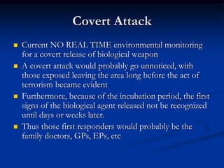 Covert Attack
   Current NO REAL TIME environmental monitoring
    for a covert release of biological weapon
   A covert attack would probably go unnoticed, with
    those exposed leaving the area long before the act of
    terrorism became evident
   Furthermore, because of the incubation period, the first
    signs of the biological agent released not be recognized
    until days or weeks later.
   Thus those first responders would probably be the
    family doctors, GPs, EPs, etc
 